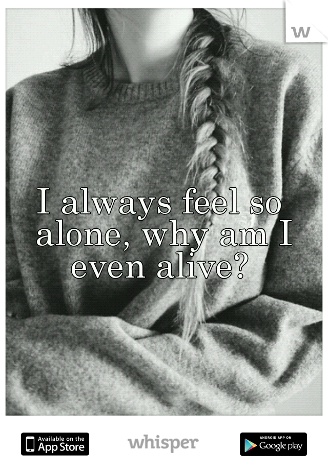 I always feel so alone, why am I even alive? 