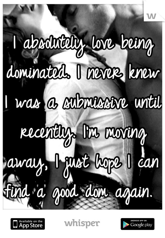 I absolutely love being dominated. I never knew I was a submissive until recently. I'm moving away, I just hope I can find a good dom again. 
