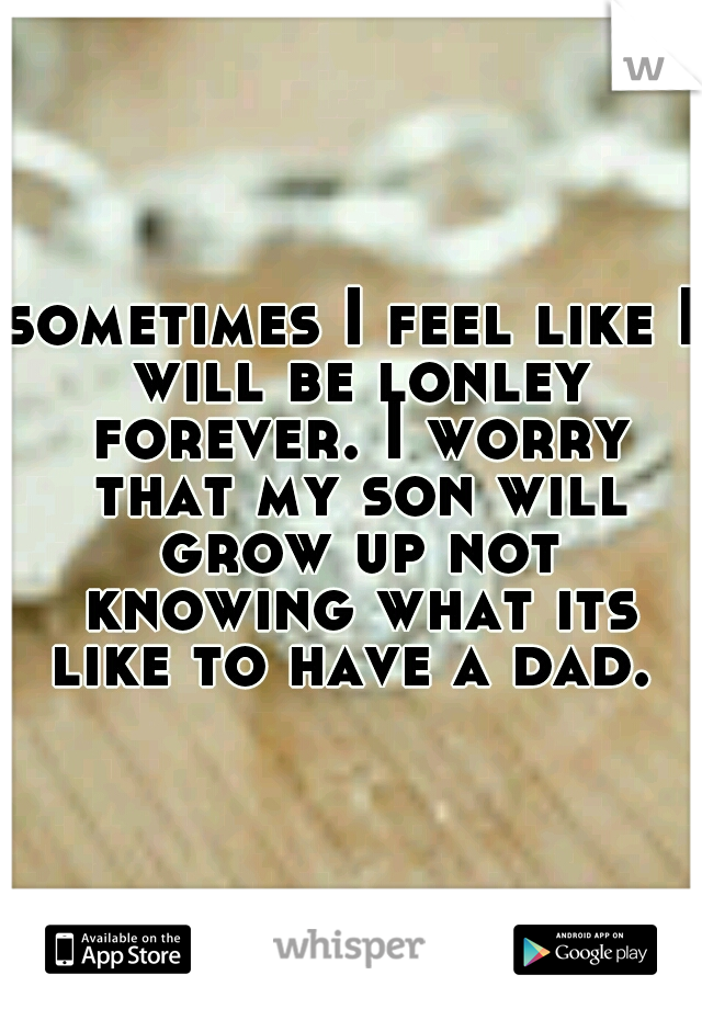 sometimes I feel like I will be lonley forever. I worry that my son will grow up not knowing what its like to have a dad. 