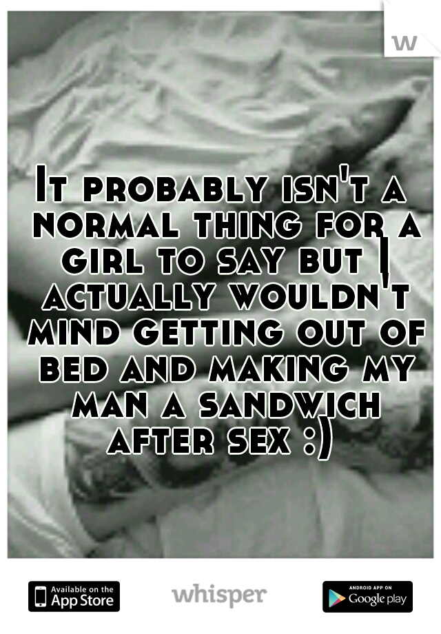 It probably isn't a normal thing for a girl to say but I actually wouldn't mind getting out of bed and making my man a sandwich after sex :) 