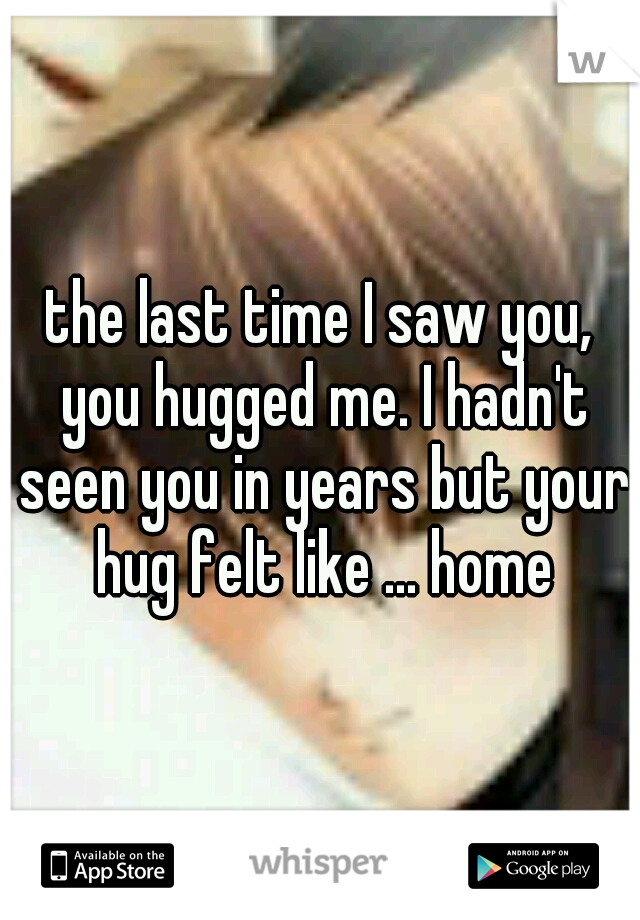 the last time I saw you, you hugged me. I hadn't seen you in years but your hug felt like ... home