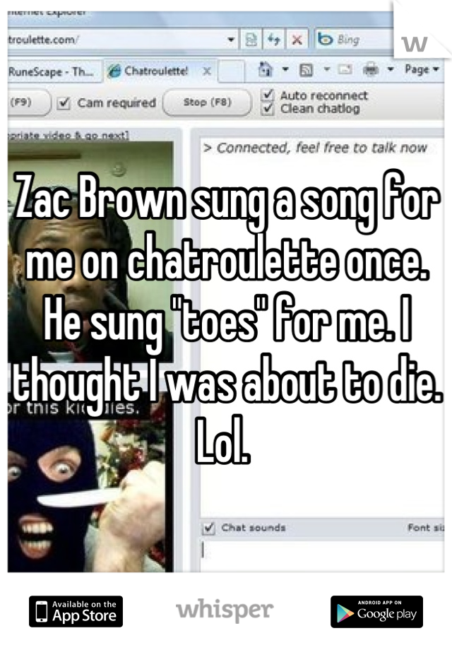 Zac Brown sung a song for me on chatroulette once. He sung "toes" for me. I thought I was about to die. Lol. 
