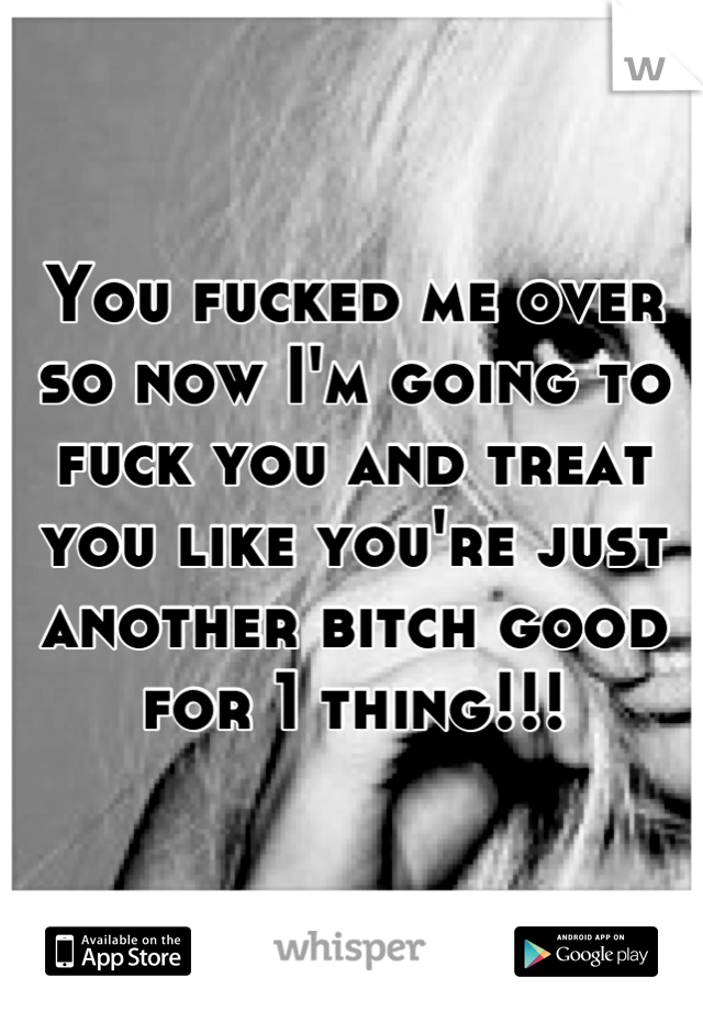 You fucked me over so now I'm going to fuck you and treat you like you're just another bitch good for 1 thing!!!