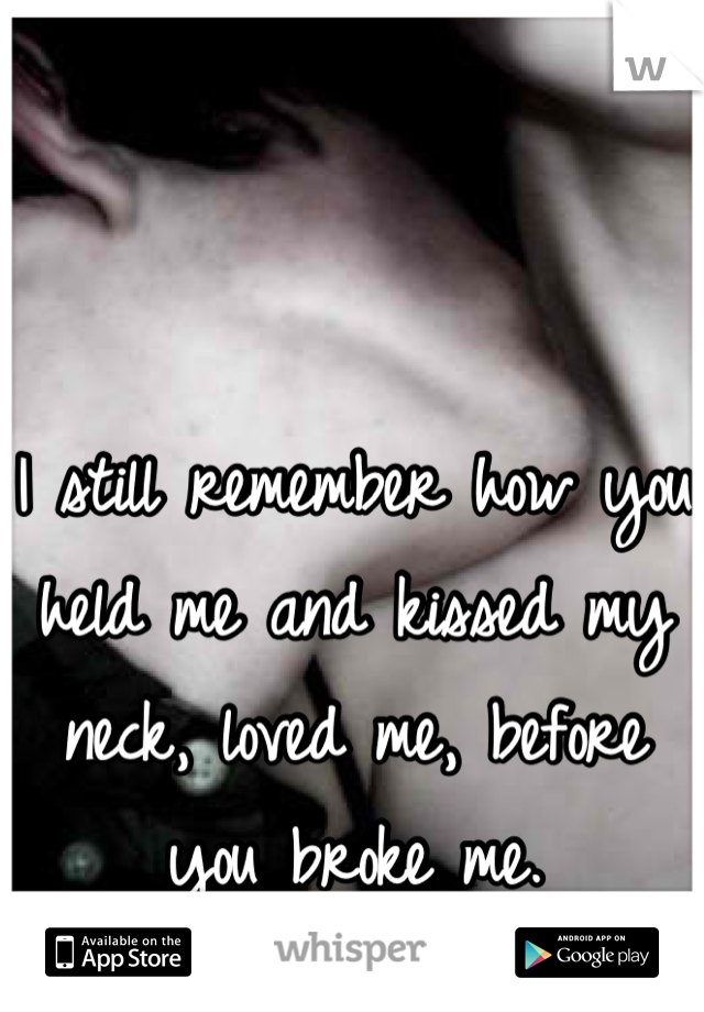 I still remember how you held me and kissed my neck, loved me, before you broke me.