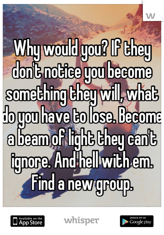 Why would you? If they don't notice you become something they will, what do you have to lose. Become a beam of light they can't ignore. And hell with em. Find a new group.