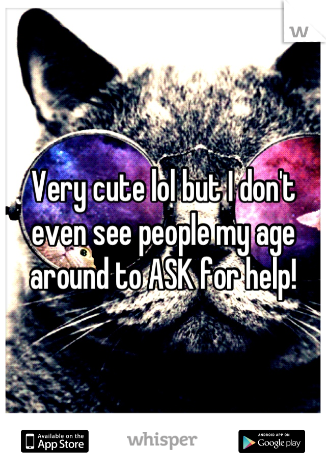 Very cute lol but I don't even see people my age around to ASK for help!