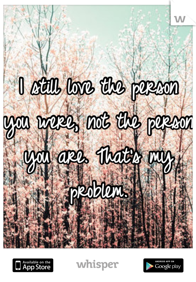 I still love the person you were, not the person you are. That's my problem.