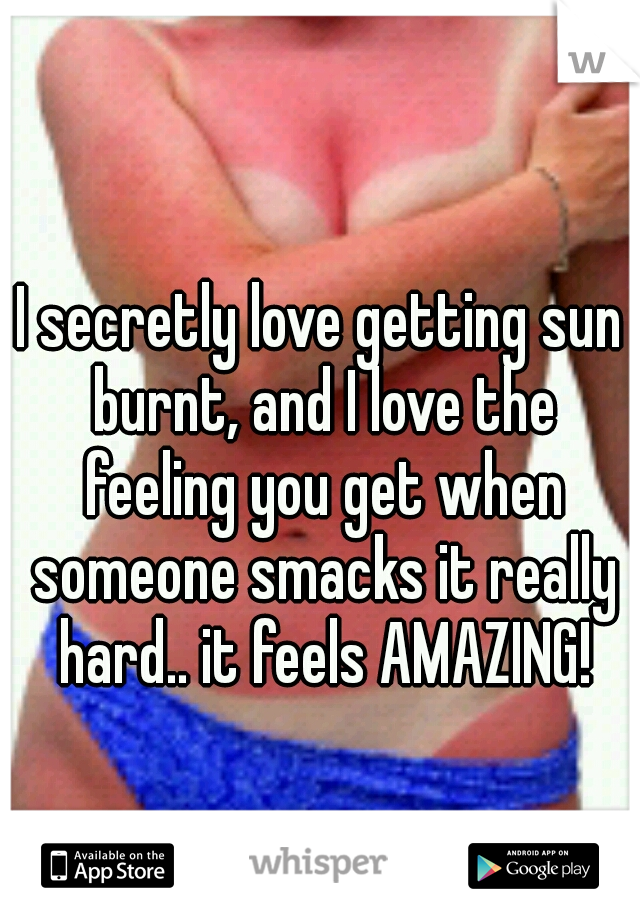 I secretly love getting sun burnt, and I love the feeling you get when someone smacks it really hard.. it feels AMAZING!