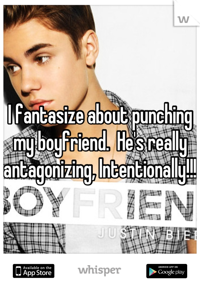 I fantasize about punching my boyfriend.  He's really antagonizing, Intentionally!!!