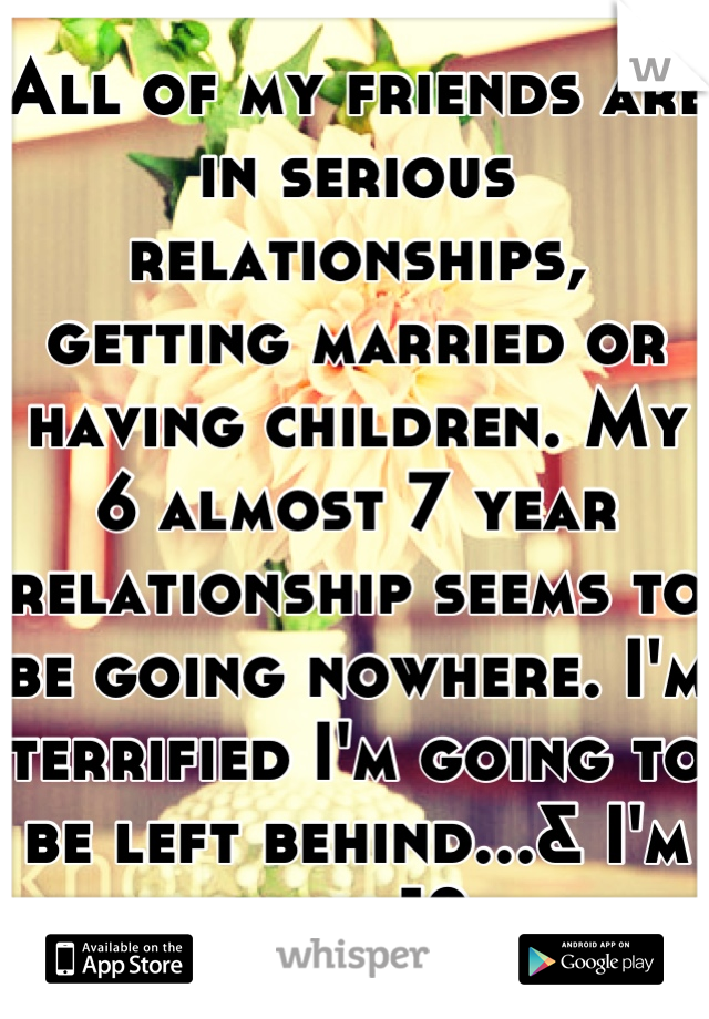 All of my friends are in serious relationships, getting married or having children. My 6 almost 7 year relationship seems to be going nowhere. I'm terrified I'm going to be left behind...& I'm only 19.