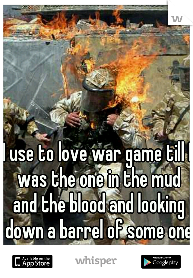 I use to love war game till I was the one in the mud and the blood and looking down a barrel of some one gun 