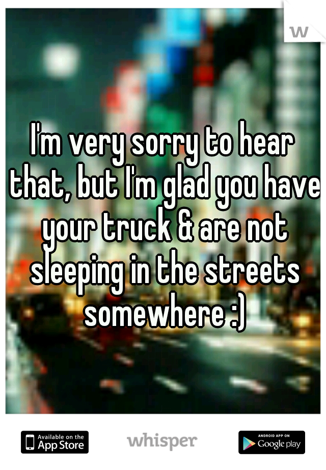 I'm very sorry to hear that, but I'm glad you have your truck & are not sleeping in the streets somewhere :)