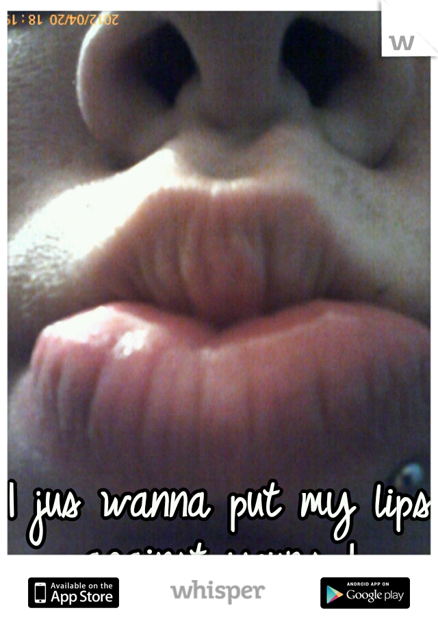 I jus wanna put my lips against yours ! 