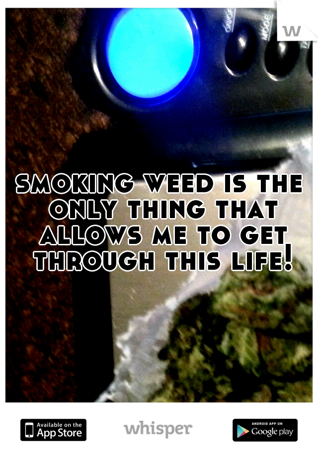 smoking weed is the only thing that allows me to get through this life!