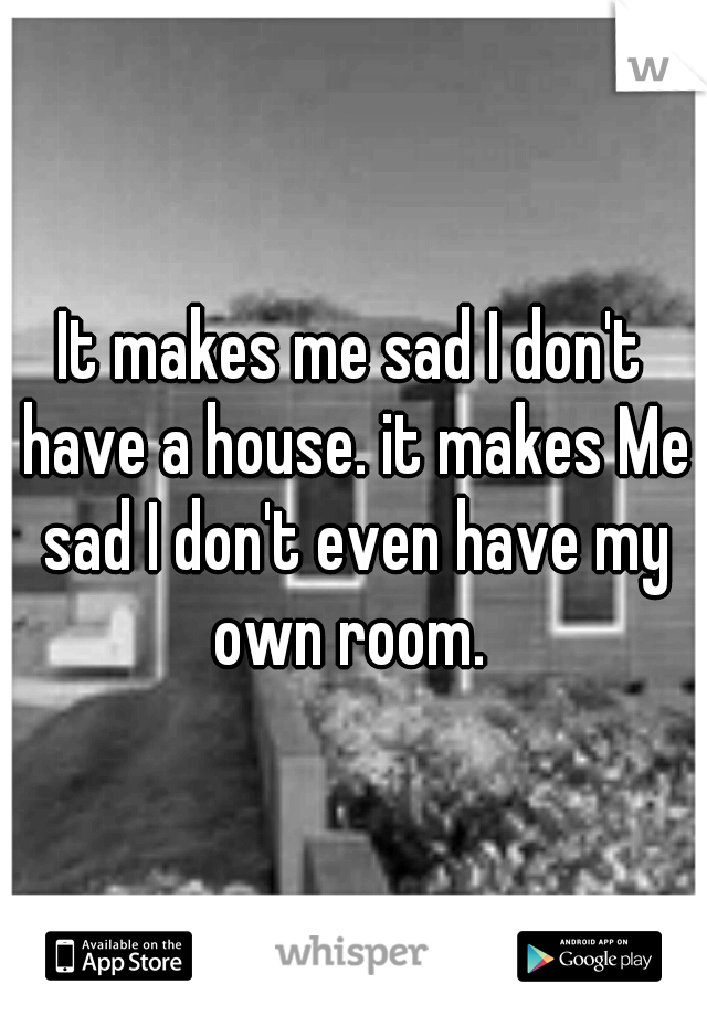 It makes me sad I don't have a house. it makes Me sad I don't even have my own room. 
