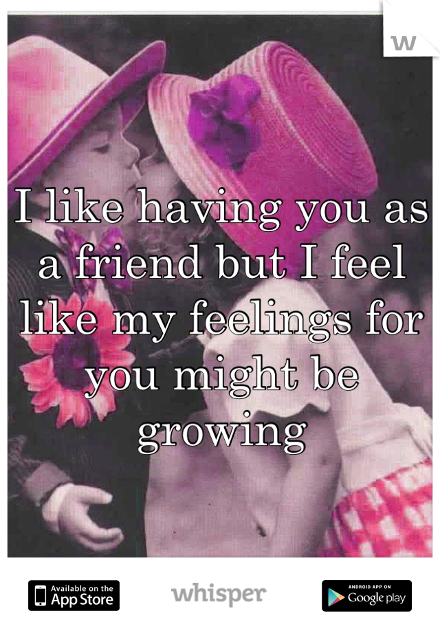 I like having you as a friend but I feel like my feelings for you might be growing