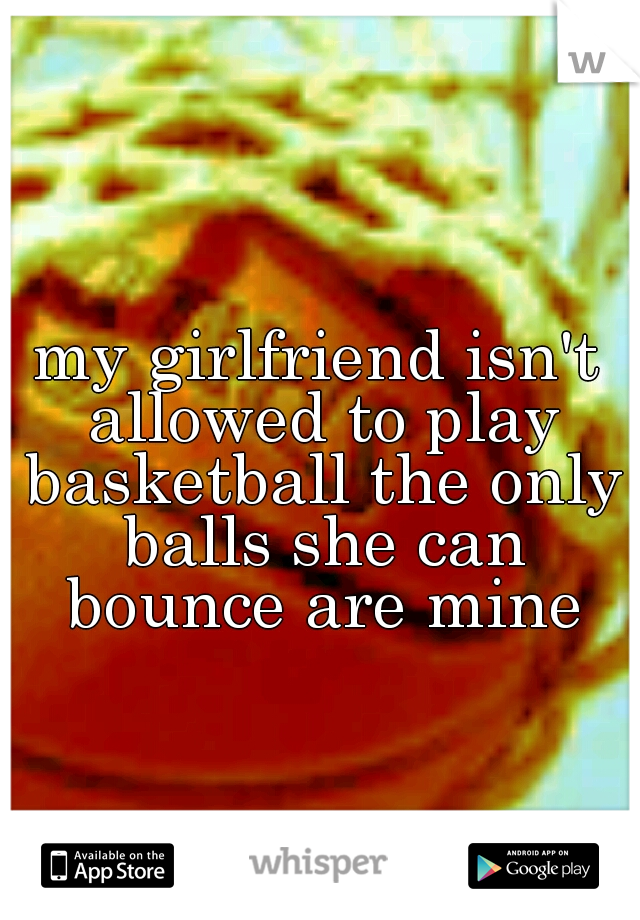 my girlfriend isn't allowed to play basketball the only balls she can bounce are mine