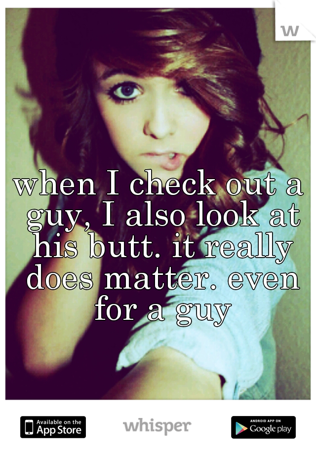 when I check out a guy, I also look at his butt. it really does matter. even for a guy