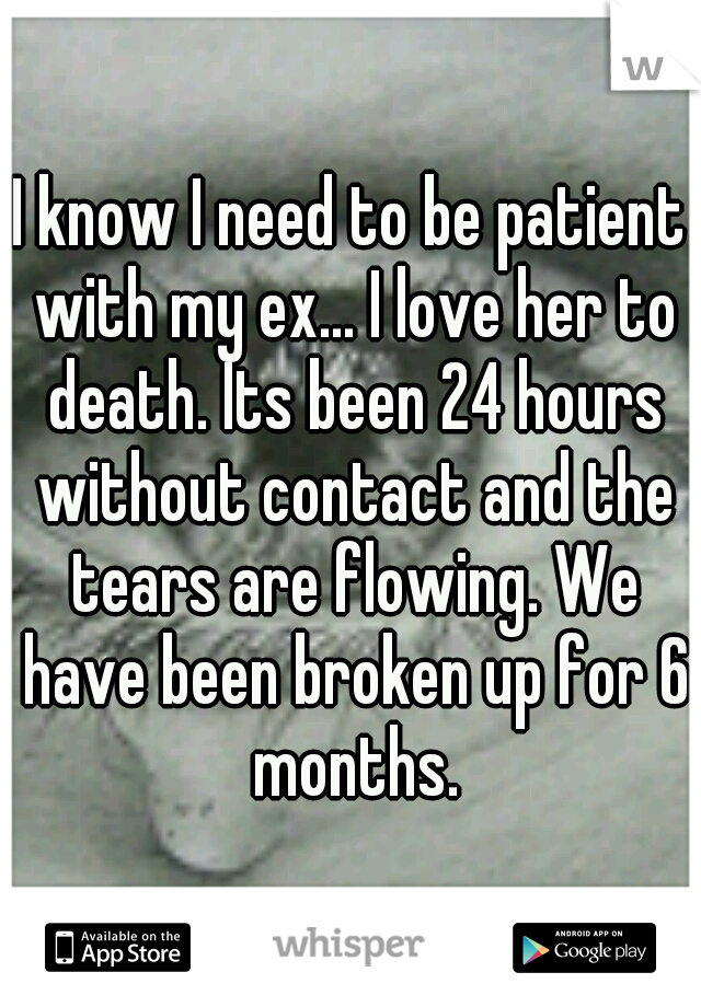 I know I need to be patient with my ex... I love her to death. Its been 24 hours without contact and the tears are flowing. We have been broken up for 6 months.