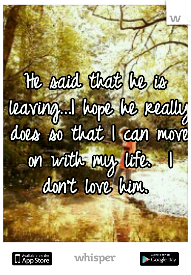 He said that he is leaving...I hope he really does so that I can move on with my life.  I don't love him. 
