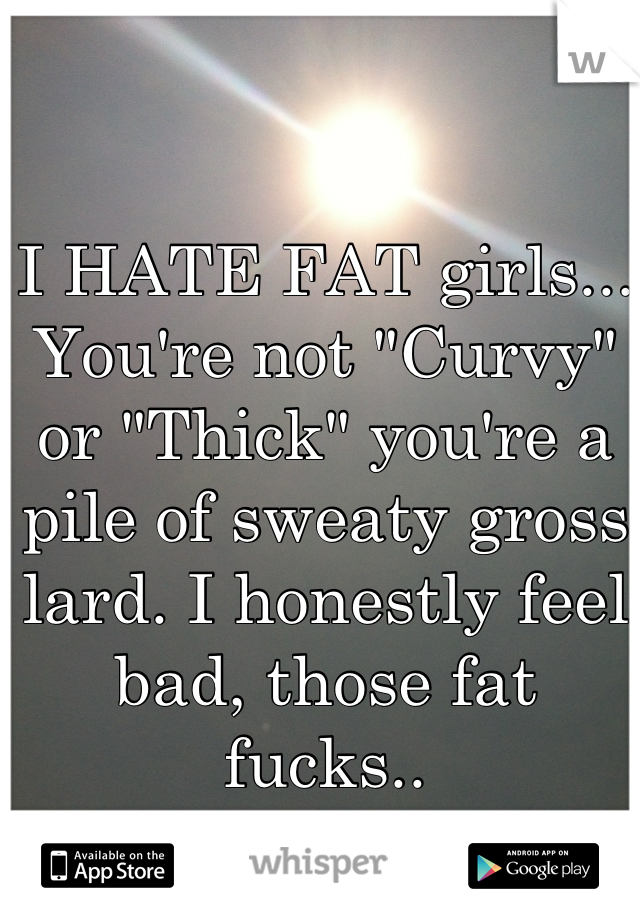 I HATE FAT girls... You're not "Curvy" or "Thick" you're a pile of sweaty gross lard. I honestly feel bad, those fat fucks..