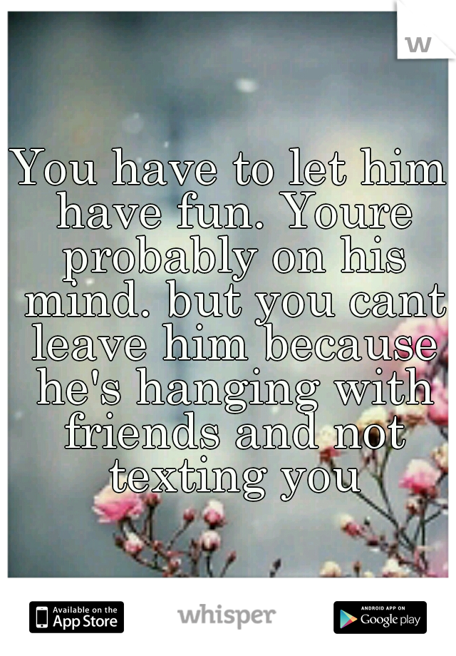 You have to let him have fun. Youre probably on his mind. but you cant leave him because he's hanging with friends and not texting you