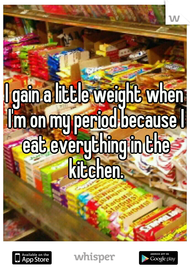I gain a little weight when I'm on my period because I eat everything in the kitchen.