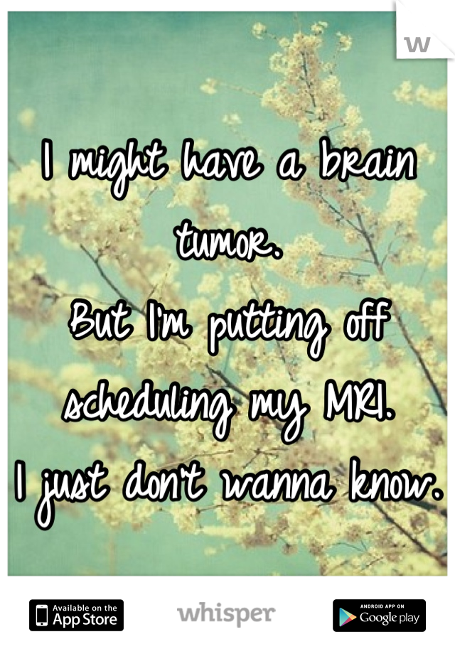 I might have a brain tumor. 
But I'm putting off scheduling my MRI. 
I just don't wanna know. 