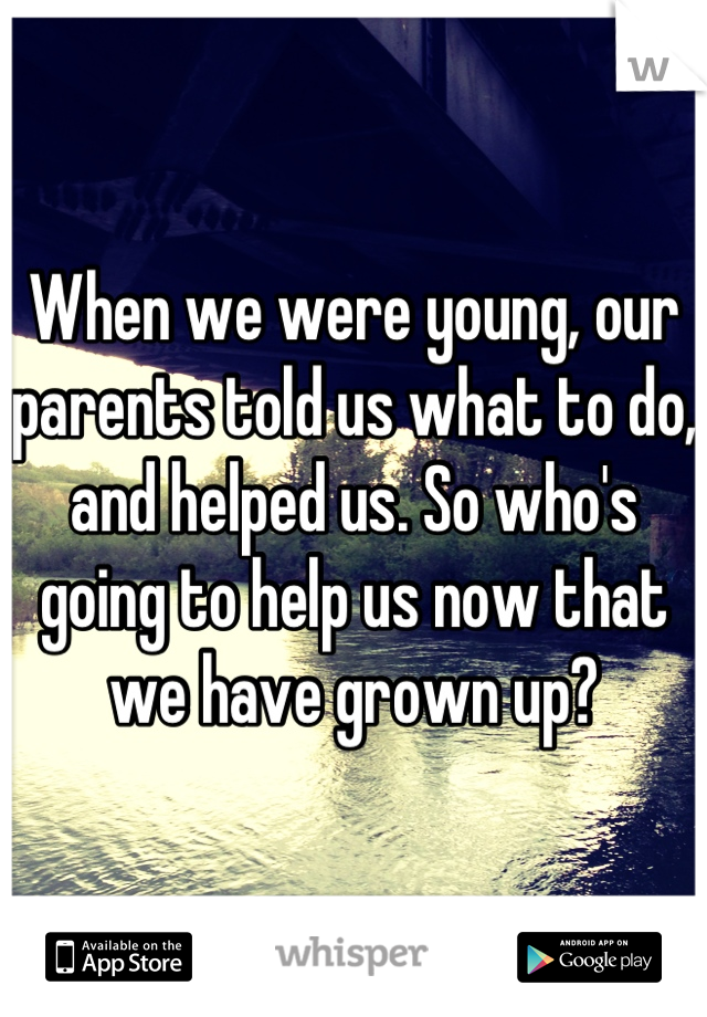 When we were young, our parents told us what to do, and helped us. So who's going to help us now that we have grown up?
