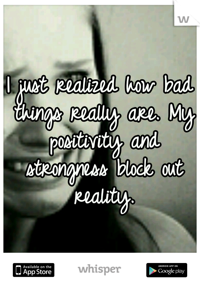 I just realized how bad things really are. My positivity and strongness block out reality.
