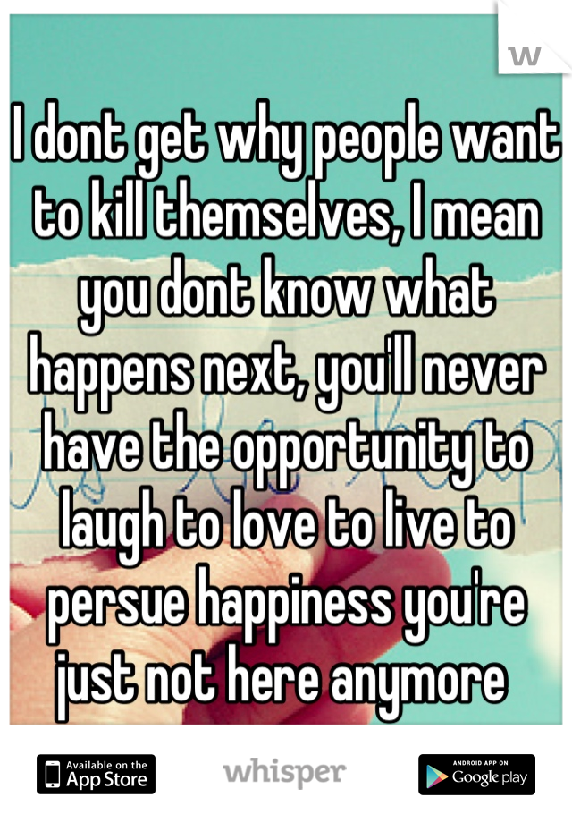 I dont get why people want to kill themselves, I mean you dont know what happens next, you'll never have the opportunity to laugh to love to live to persue happiness you're just not here anymore 