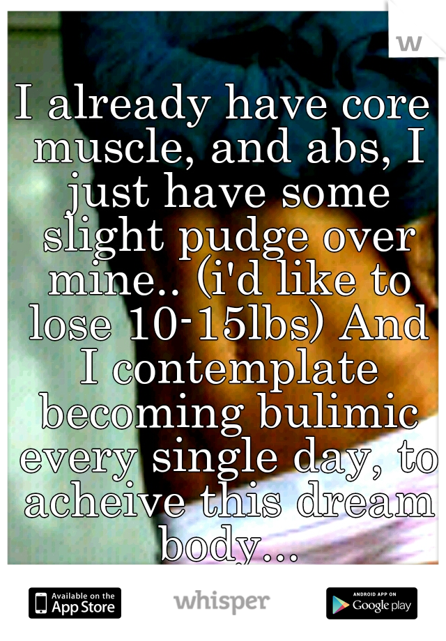 I already have core muscle, and abs, I just have some slight pudge over mine.. (i'd like to lose 10-15lbs) And I contemplate becoming bulimic every single day, to acheive this dream body...