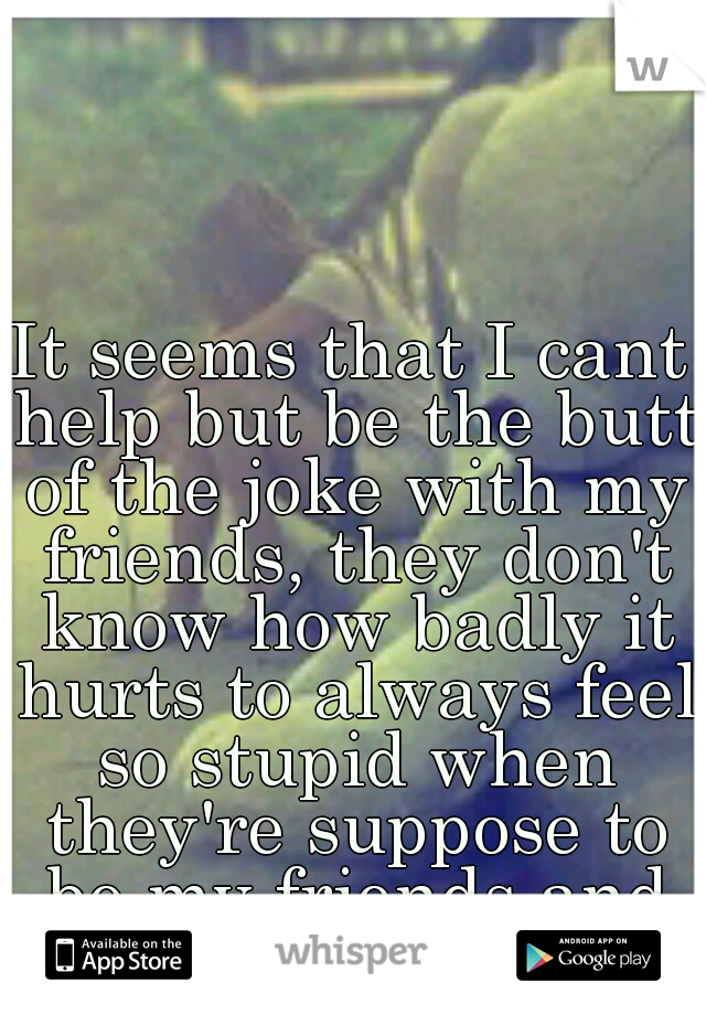 It seems that I cant help but be the butt of the joke with my friends, they don't know how badly it hurts to always feel so stupid when they're suppose to be my friends and boost me up.. 