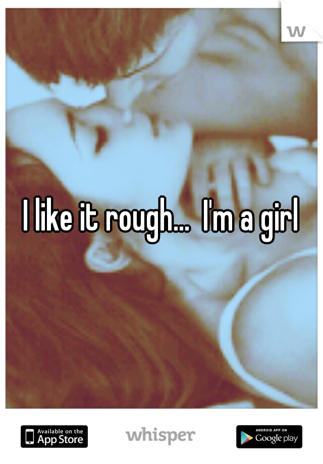 I like it rough...  I'm a girl