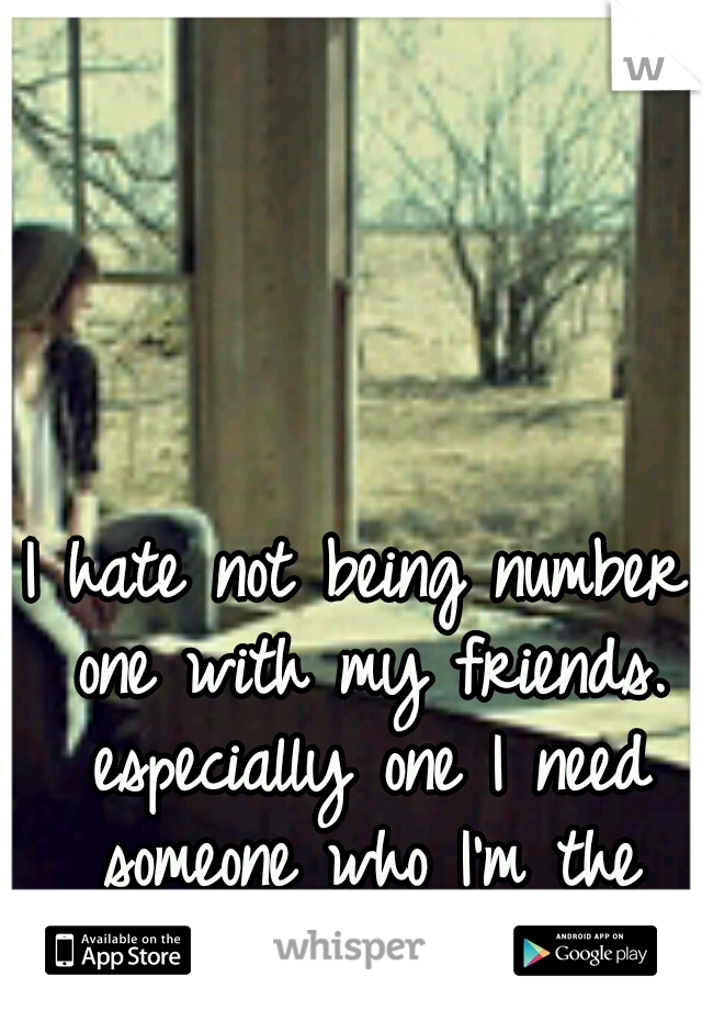 I hate not being number one with my friends. especially one I need someone who I'm the number one.