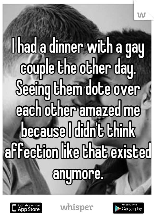 I had a dinner with a gay couple the other day. Seeing them dote over each other amazed me because I didn't think affection like that existed anymore.