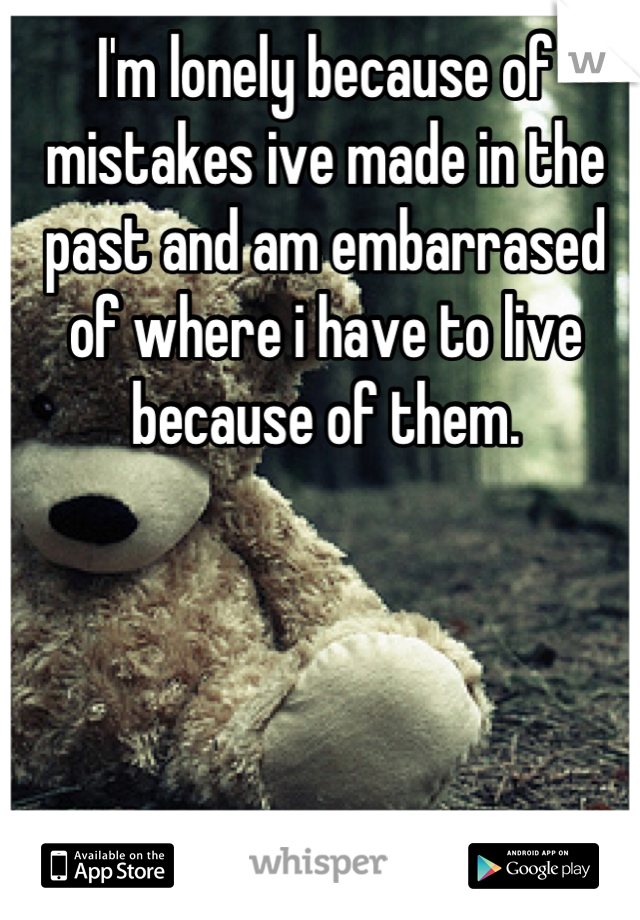 I'm lonely because of mistakes ive made in the past and am embarrased of where i have to live because of them.