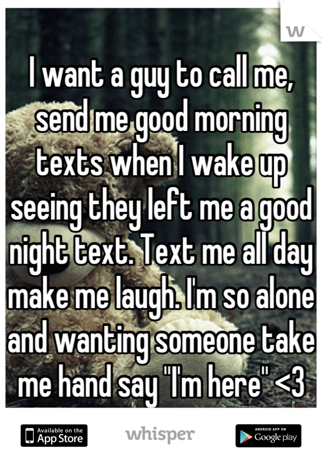 I want a guy to call me, send me good morning texts when I wake up seeing they left me a good night text. Text me all day make me laugh. I'm so alone and wanting someone take me hand say "I'm here" <3