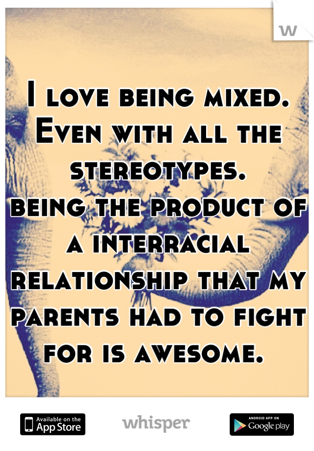 I love being mixed. 
Even with all the stereotypes. 
being the product of a interracial relationship that my parents had to fight for is awesome. 
