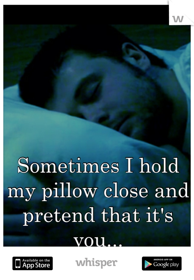 Sometimes I hold my pillow close and pretend that it's you...