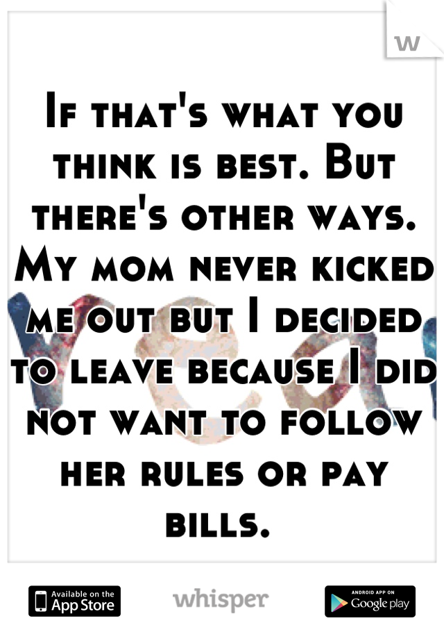 If that's what you think is best. But there's other ways. My mom never kicked me out but I decided to leave because I did not want to follow her rules or pay bills. 