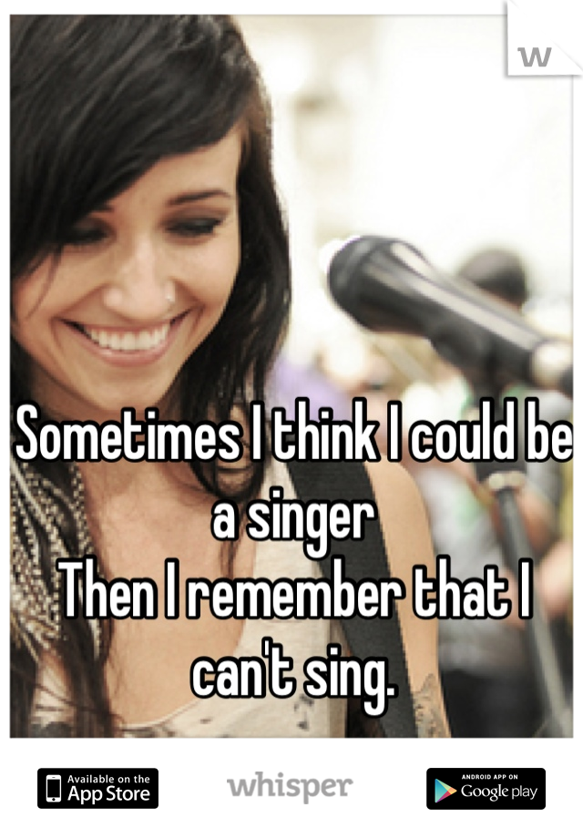 Sometimes I think I could be a singer
Then I remember that I can't sing.