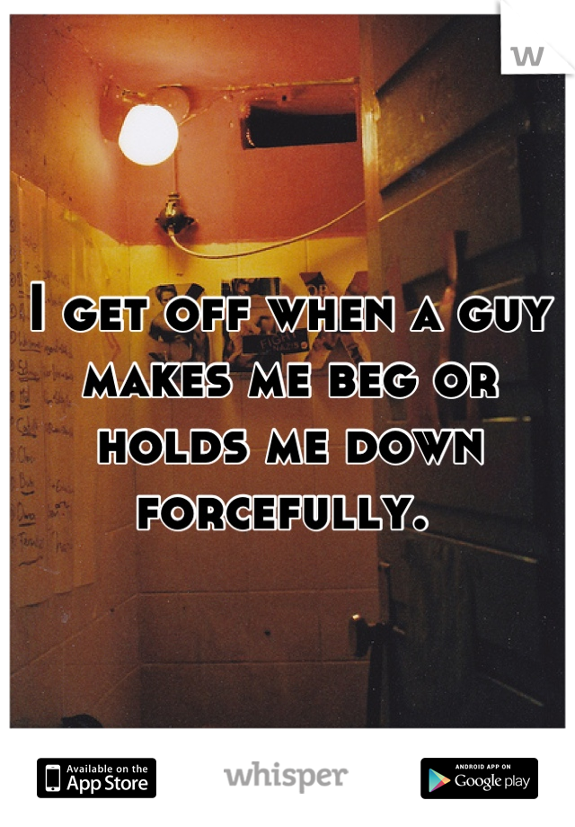 I get off when a guy makes me beg or holds me down forcefully. 