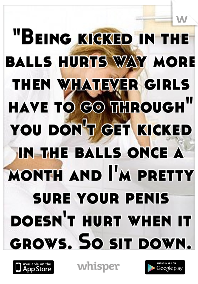 "Being kicked in the balls hurts way more then whatever girls have to go through" you don't get kicked in the balls once a month and I'm pretty sure your penis doesn't hurt when it grows. So sit down.