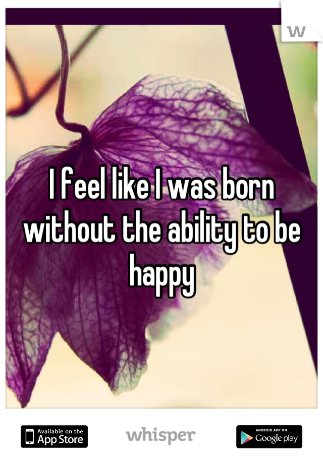 I feel like I was born without the ability to be happy