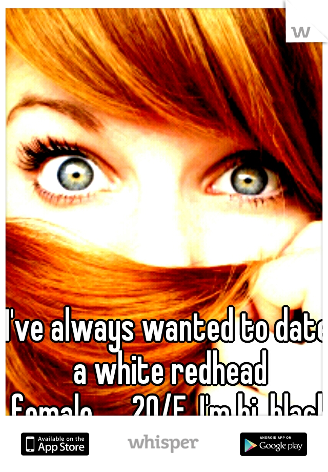 I've always wanted to date a white redhead female.

20/F, I'm bi, black
