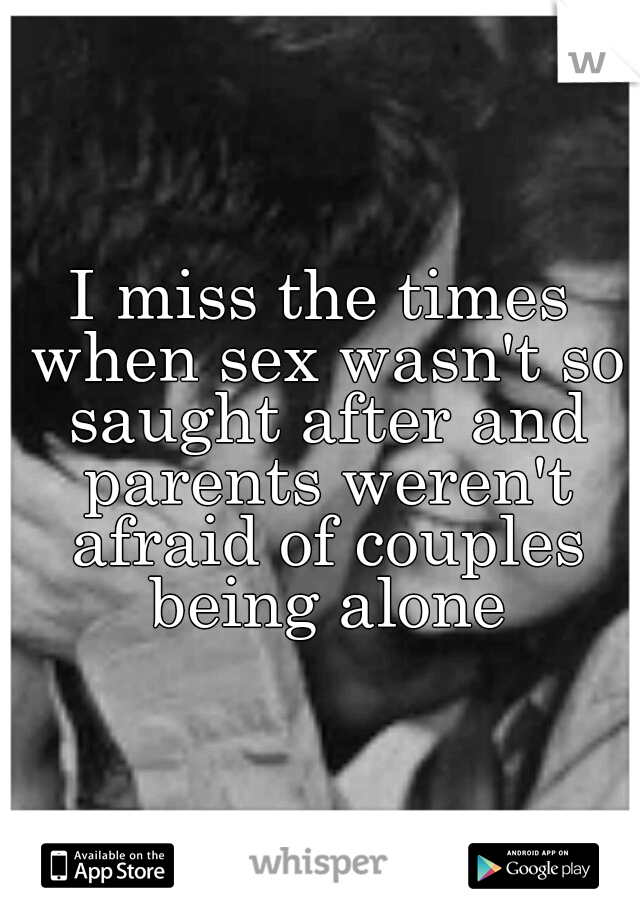I miss the times when sex wasn't so saught after and parents weren't afraid of couples being alone
