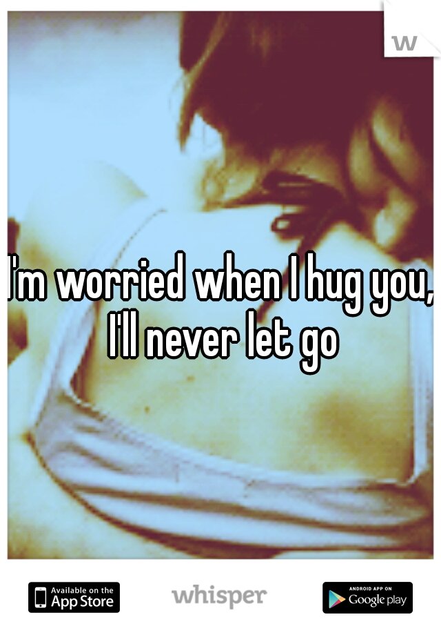 I'm worried when I hug you, I'll never let go