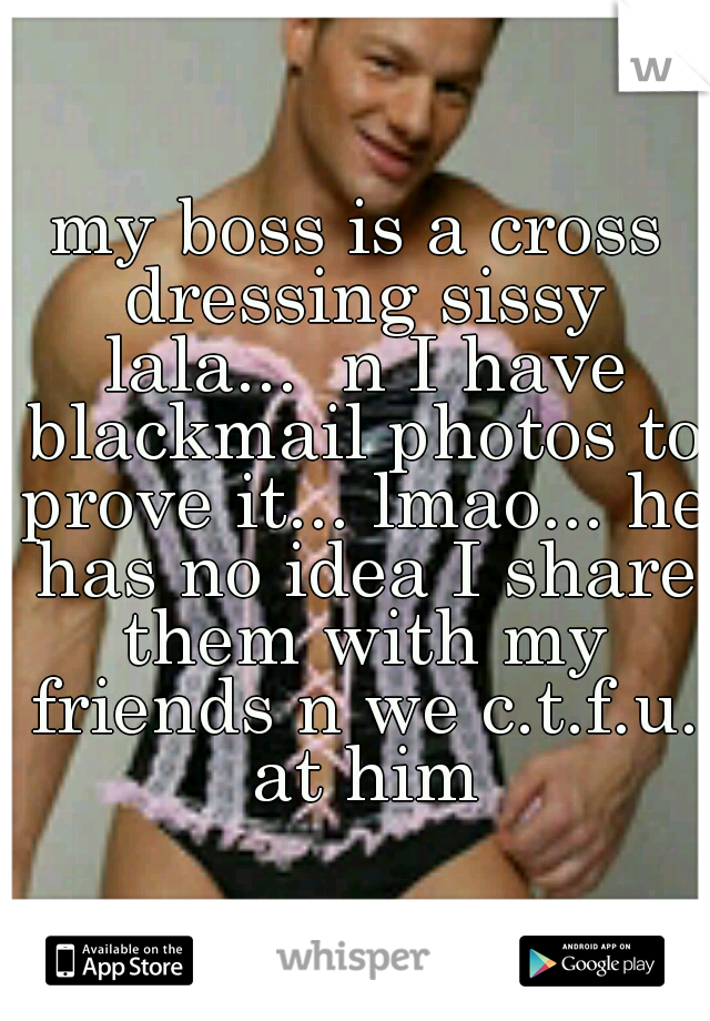 my boss is a cross dressing sissy lala...  n I have blackmail photos to prove it... lmao... he has no idea I share them with my friends n we c.t.f.u. at him