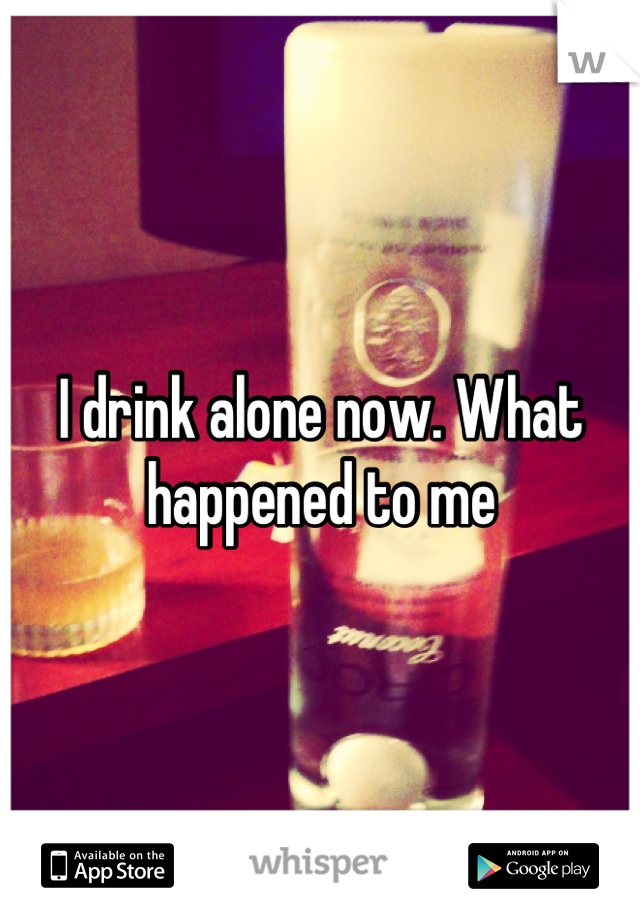 I drink alone now. What happened to me